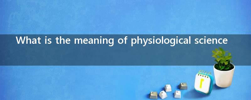 What is the meaning of physiological science?